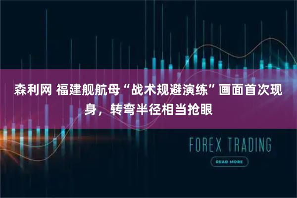 森利网 福建舰航母“战术规避演练”画面首次现身，转弯半径相当抢眼