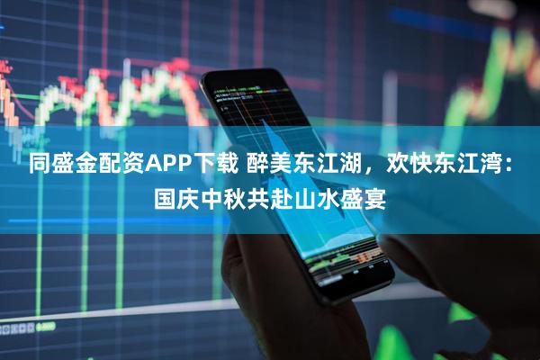 同盛金配资APP下载 醉美东江湖，欢快东江湾：国庆中秋共赴山水盛宴