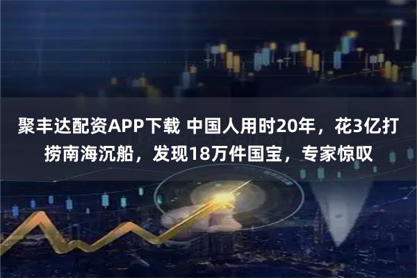 聚丰达配资APP下载 中国人用时20年，花3亿打捞南海沉船，发现18万件国宝，专家惊叹