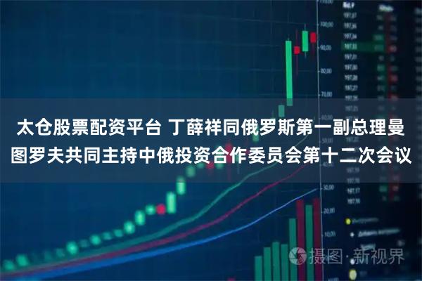 太仓股票配资平台 丁薛祥同俄罗斯第一副总理曼图罗夫共同主持中俄投资合作委员会第十二次会议