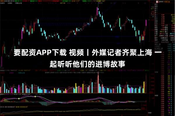 要配资APP下载 视频丨外媒记者齐聚上海 一起听听他们的进博故事