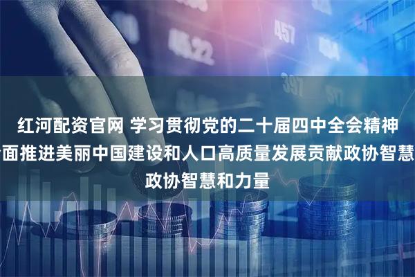 红河配资官网 学习贯彻党的二十届四中全会精神丨为全面推进美丽中国建设和人口高质量发展贡献政协智慧和力量