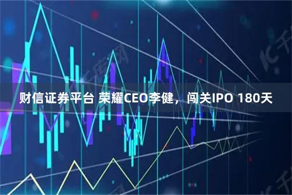 财信证券平台 荣耀CEO李健，闯关IPO 180天