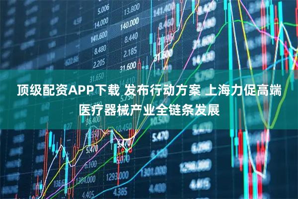 顶级配资APP下载 发布行动方案 上海力促高端医疗器械产业全链条发展