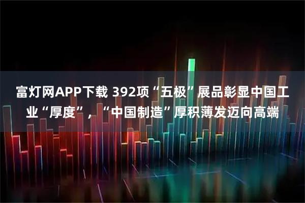 富灯网APP下载 392项“五极”展品彰显中国工业“厚度”，“中国制造”厚积薄发迈向高端