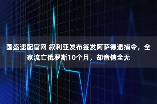 国盛速配官网 叙利亚发布签发阿萨德逮捕令，全家流亡俄罗斯10个月，却音信全无