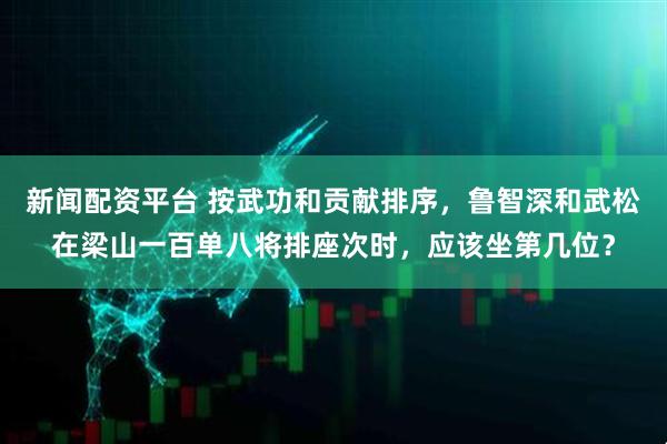 新闻配资平台 按武功和贡献排序，鲁智深和武松在梁山一百单八将排座次时，应该坐第几位？