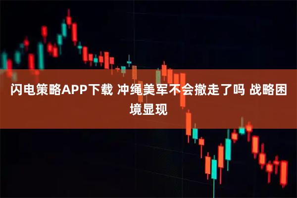 闪电策略APP下载 冲绳美军不会撤走了吗 战略困境显现