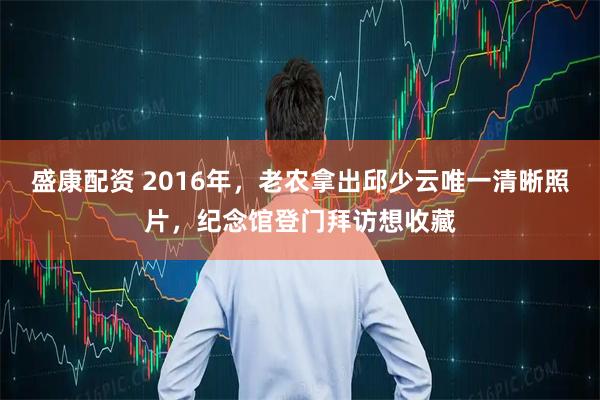 盛康配资 2016年，老农拿出邱少云唯一清晰照片，纪念馆登门拜访想收藏
