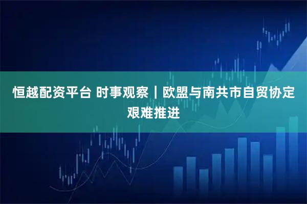 恒越配资平台 时事观察｜欧盟与南共市自贸协定艰难推进