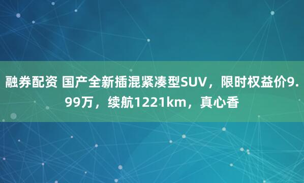 融券配资 国产全新插混紧凑型SUV，限时权益价9.99万，续航1221km，真心香