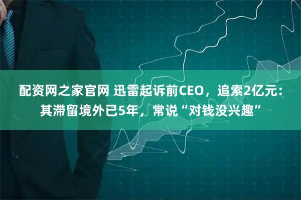 配资网之家官网 迅雷起诉前CEO，追索2亿元：其滞留境外已5年，常说“对钱没兴趣”