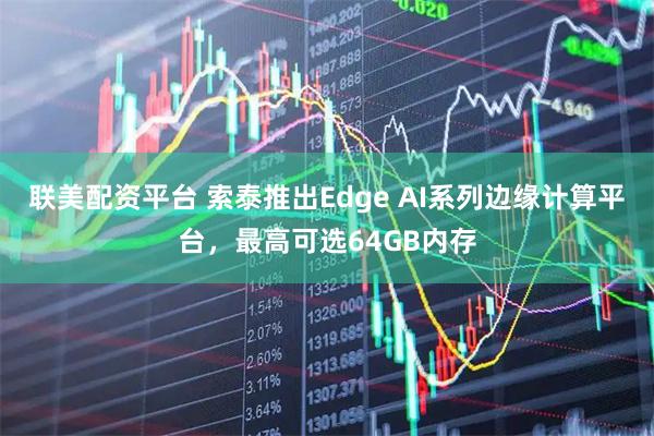 联美配资平台 索泰推出Edge AI系列边缘计算平台，最高可选64GB内存