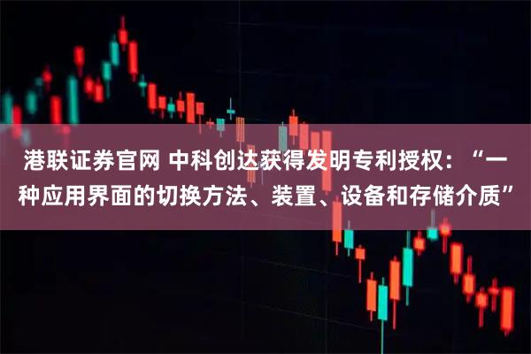 港联证券官网 中科创达获得发明专利授权：“一种应用界面的切换方法、装置、设备和存储介质”