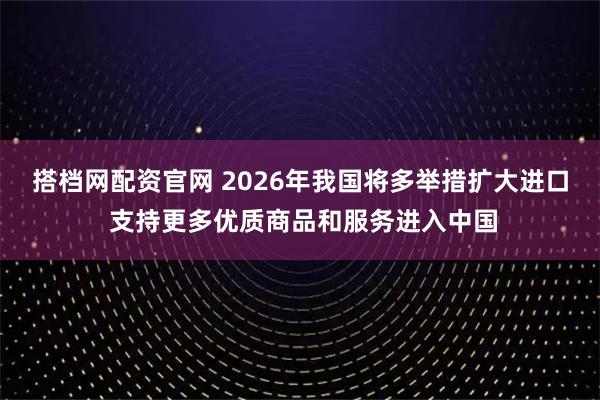 搭档网配资官网 2026年我国将多举措扩大进口 支持更多优质商品和服务进入中国