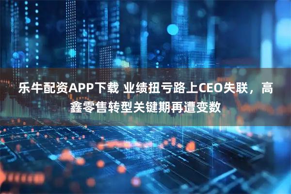 乐牛配资APP下载 业绩扭亏路上CEO失联，高鑫零售转型关键期再遭变数