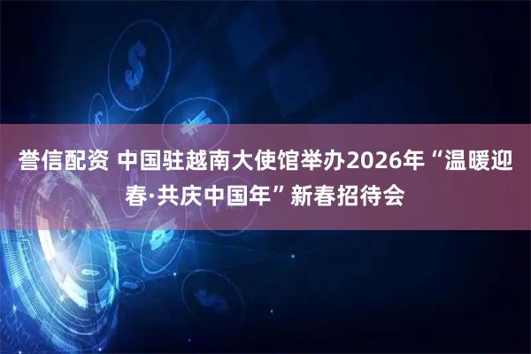 誉信配资 中国驻越南大使馆举办2026年“温暖迎春·共庆中国年”新春招待会