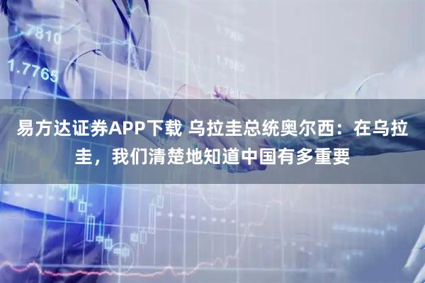 易方达证券APP下载 乌拉圭总统奥尔西：在乌拉圭，我们清楚地知道中国有多重要