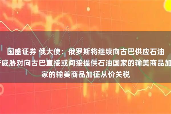 国盛证券 俄大使：俄罗斯将继续向古巴供应石油 此前特朗普威胁对向古巴直接或间接提供石油国家的输美商品加征从价关税