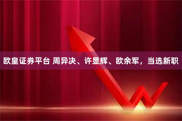 欧皇证券平台 周异决、许显辉、欧余军，当选新职