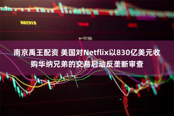 南京禹王配资 美国对Netflix以830亿美元收购华纳兄弟的交易启动反垄断审查