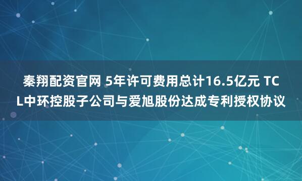 秦翔配资官网 5年许可费用总计16.5亿元 TCL中环控股子公司与爱旭股份达成专利授权协议