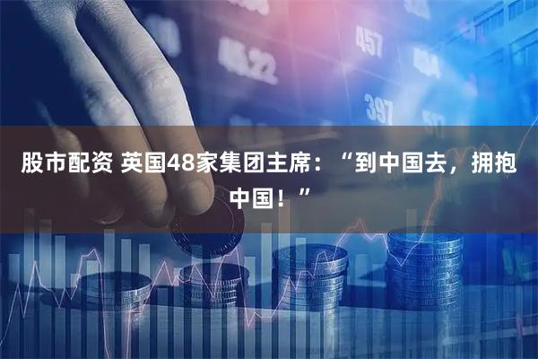 股市配资 英国48家集团主席：“到中国去，拥抱中国！”