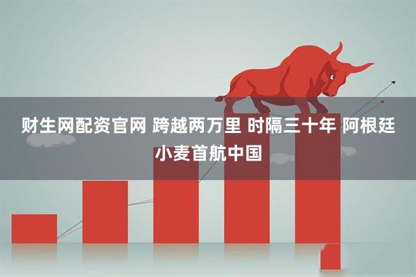 财生网配资官网 跨越两万里 时隔三十年 阿根廷小麦首航中国