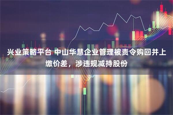 兴业策略平台 中山华慧企业管理被责令购回并上缴价差，涉违规减持股份