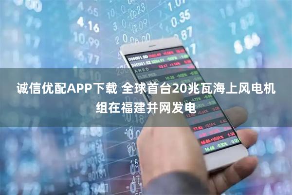 诚信优配APP下载 全球首台20兆瓦海上风电机组在福建并网发电