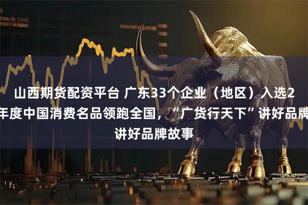山西期货配资平台 广东33个企业（地区）入选2025年度中国消费名品领跑全国，“广货行天下”讲好品牌故事