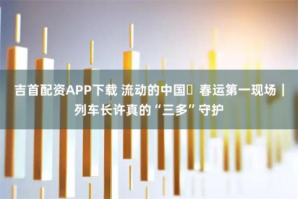 吉首配资APP下载 流动的中国・春运第一现场｜列车长许真的“三多”守护