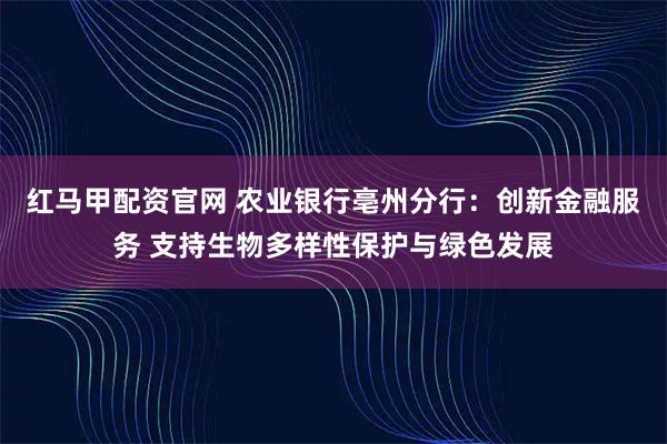 红马甲配资官网 农业银行亳州分行：创新金融服务 支持生物多样性保护与绿色发展