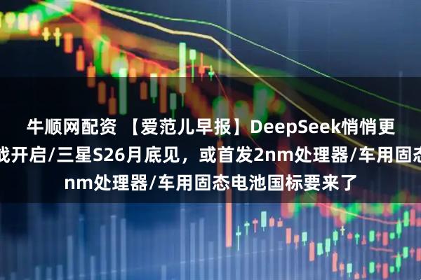 牛顺网配资 【爱范儿早报】DeepSeek悄悄更新，春节模型大战开启/三星S26月底见，或首发2nm处理器/车用固态电池国标要来了