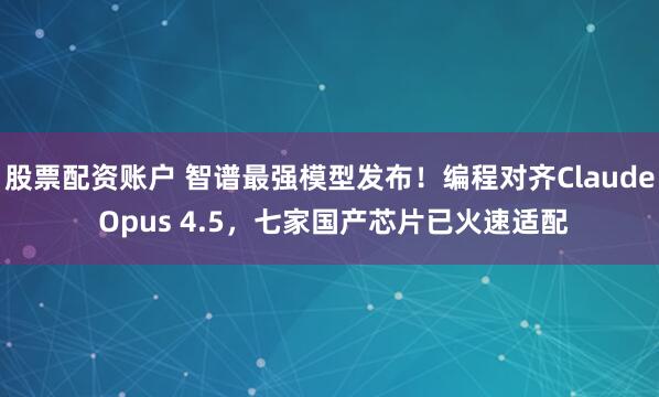 股票配资账户 智谱最强模型发布！编程对齐Claude Opus 4.5，七家国产芯片已火速适配
