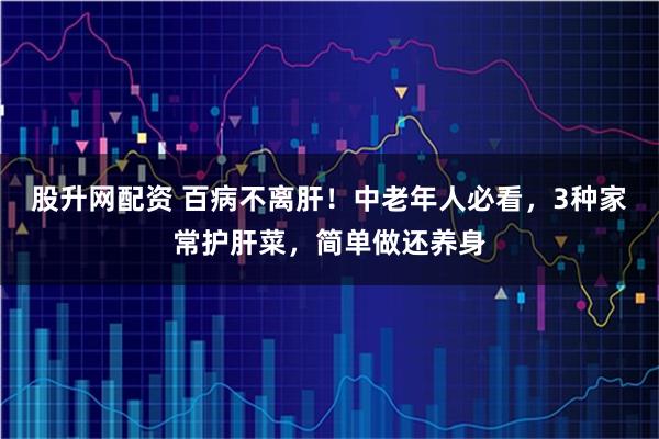 股升网配资 百病不离肝！中老年人必看，3种家常护肝菜，简单做还养身