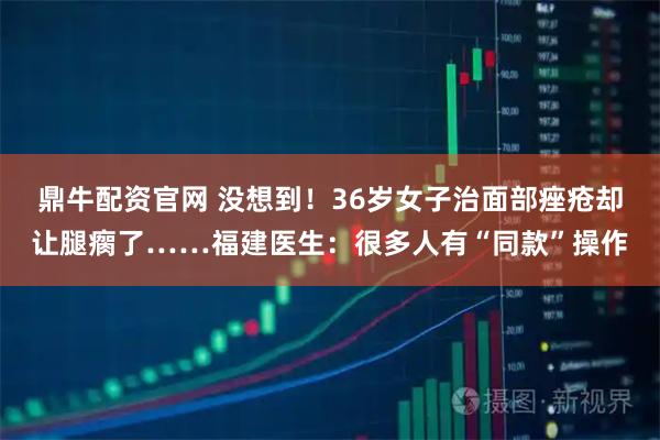 鼎牛配资官网 没想到！36岁女子治面部痤疮却让腿瘸了……福建医生：很多人有“同款”操作