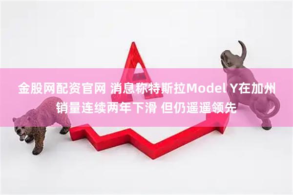 金股网配资官网 消息称特斯拉Model Y在加州销量连续两年下滑 但仍遥遥领先