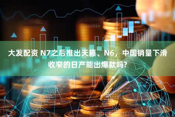 大发配资 N7之后推出天籁、N6，中国销量下滑收窄的日产能出爆款吗?