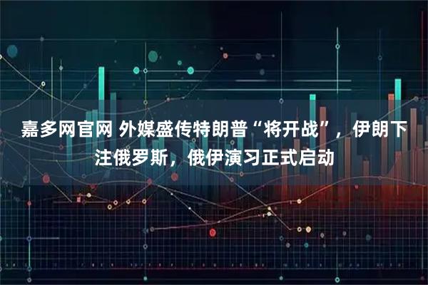 嘉多网官网 外媒盛传特朗普“将开战”，伊朗下注俄罗斯，俄伊演习正式启动