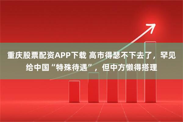 重庆股票配资APP下载 高市得瑟不下去了，罕见给中国“特殊待遇”，但中方懒得搭理