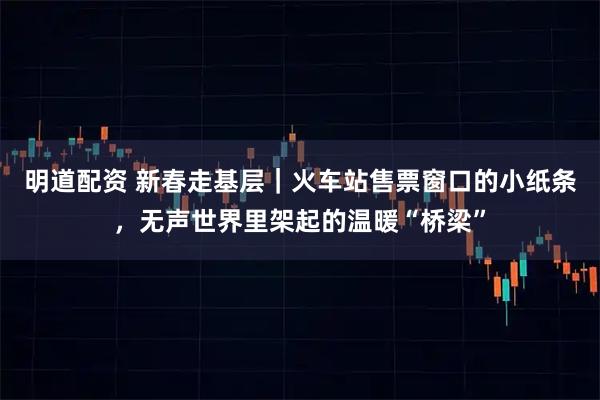 明道配资 新春走基层｜火车站售票窗口的小纸条，无声世界里架起的温暖“桥梁”