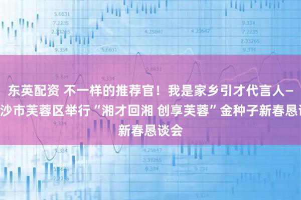 东英配资 不一样的推荐官！我是家乡引才代言人——长沙市芙蓉区举行“湘才回湘 创享芙蓉”金种子新春恳谈会