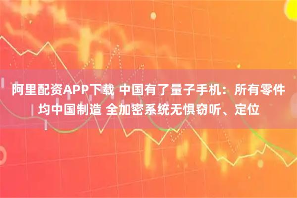 阿里配资APP下载 中国有了量子手机：所有零件均中国制造 全加密系统无惧窃听、定位