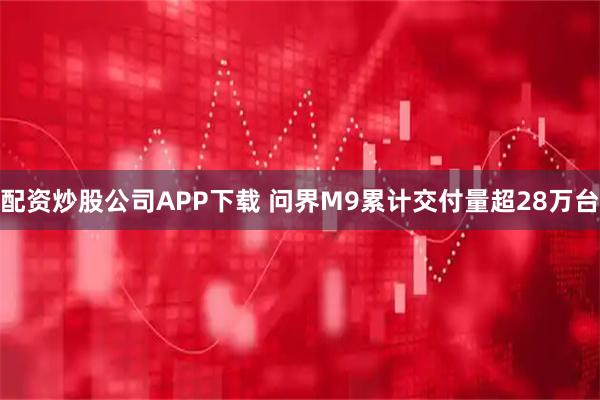 配资炒股公司APP下载 问界M9累计交付量超28万台