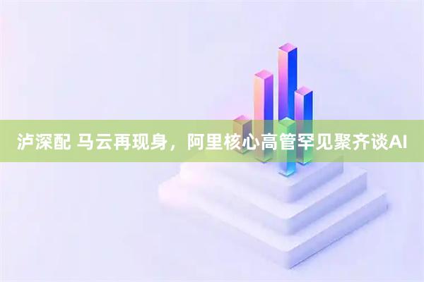 泸深配 马云再现身，阿里核心高管罕见聚齐谈AI