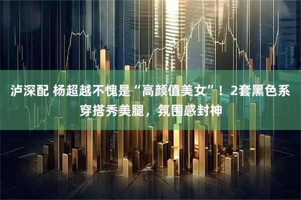 泸深配 杨超越不愧是“高颜值美女”！2套黑色系穿搭秀美腿，氛围感封神